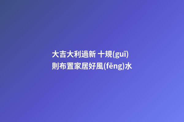 大吉大利過新 十規(guī)則布置家居好風(fēng)水